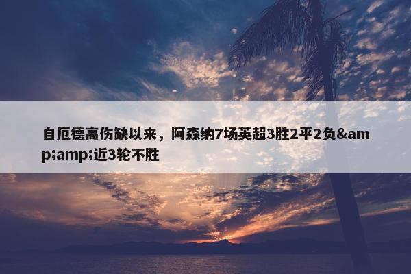 自厄德高伤缺以来，阿森纳7场英超3胜2平2负&amp;近3轮不胜