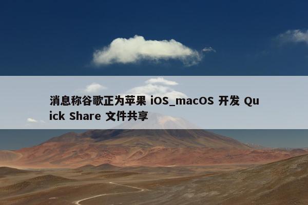 消息称谷歌正为苹果 iOS_macOS 开发 Quick Share 文件共享