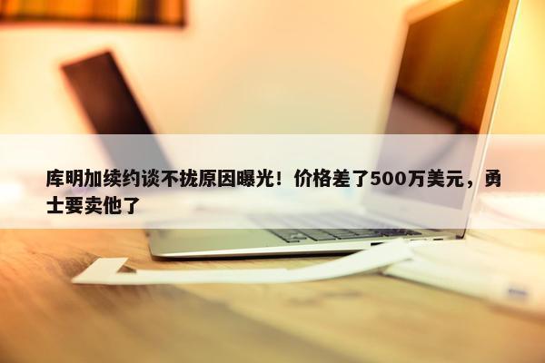 库明加续约谈不拢原因曝光！价格差了500万美元，勇士要卖他了