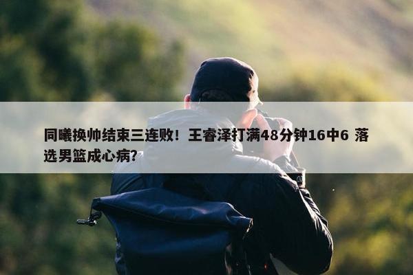 同曦换帅结束三连败！王睿泽打满48分钟16中6 落选男篮成心病？