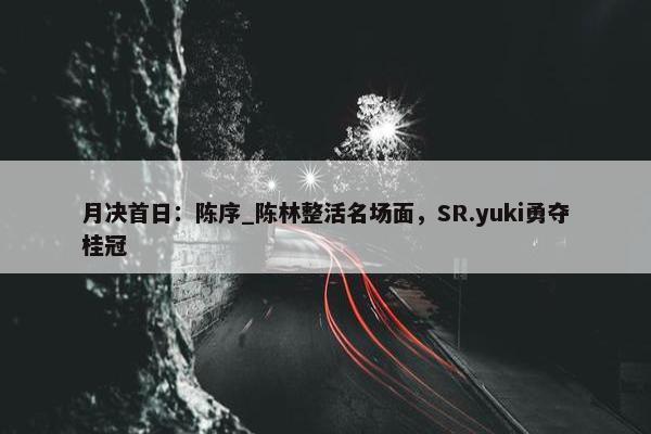 月决首日：陈序_陈林整活名场面，SR.yuki勇夺桂冠