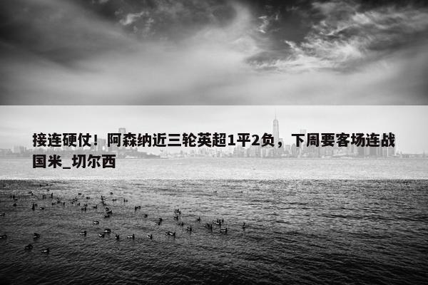 接连硬仗！阿森纳近三轮英超1平2负，下周要客场连战国米_切尔西