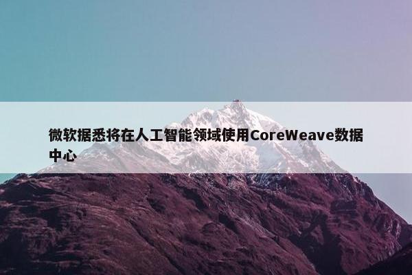 微软据悉将在人工智能领域使用CoreWeave数据中心