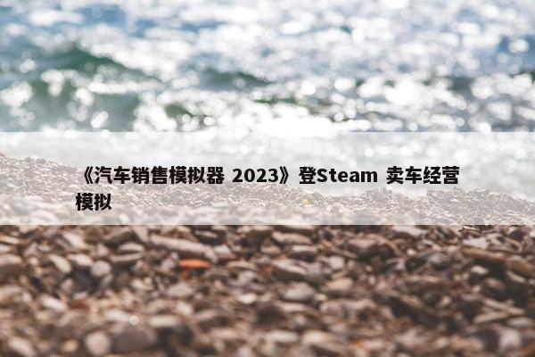 《汽车销售模拟器 2023》登Steam 卖车经营模拟