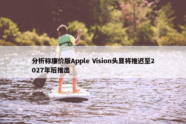 分析称廉价版Apple Vision头显将推迟至2027年后推出