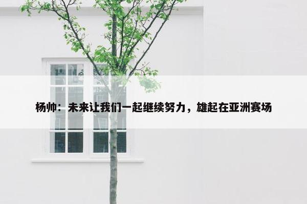 杨帅：未来让我们一起继续努力，雄起在亚洲赛场