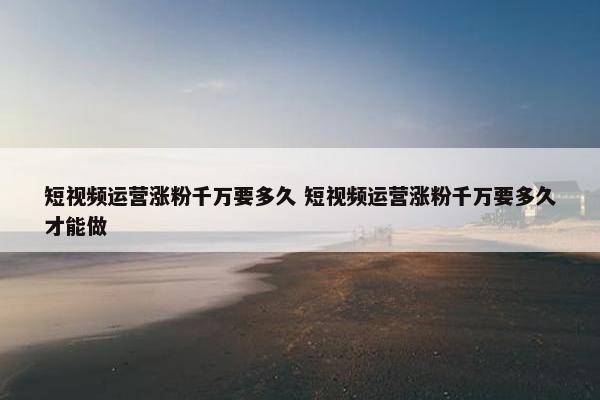 短视频运营涨粉千万要多久 短视频运营涨粉千万要多久才能做