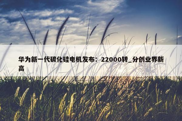 华为新一代碳化硅电机发布：22000转_分创业界新高