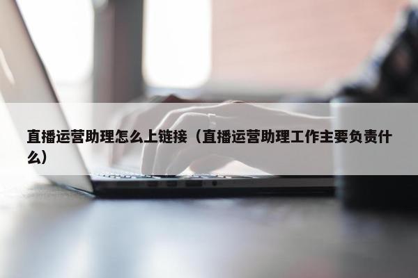 直播运营助理怎么上链接（直播运营助理工作主要负责什么）