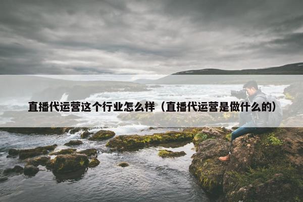 直播代运营这个行业怎么样（直播代运营是做什么的）