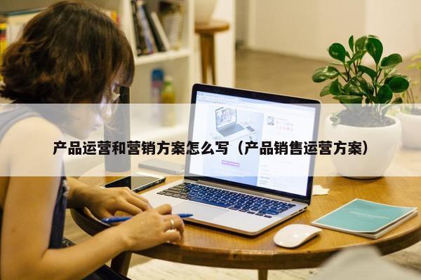 产品运营和营销方案怎么写（产品销售运营方案）