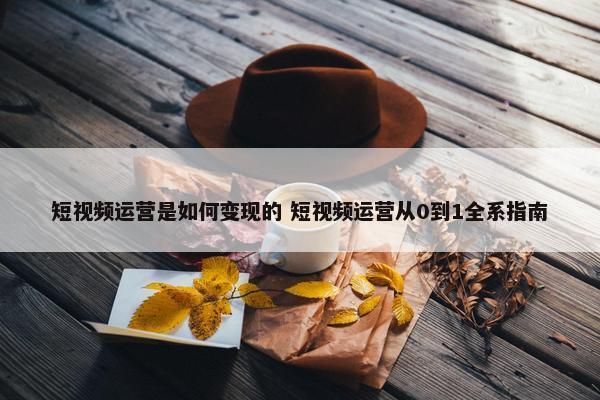 短视频运营是如何变现的 短视频运营从0到1全系指南