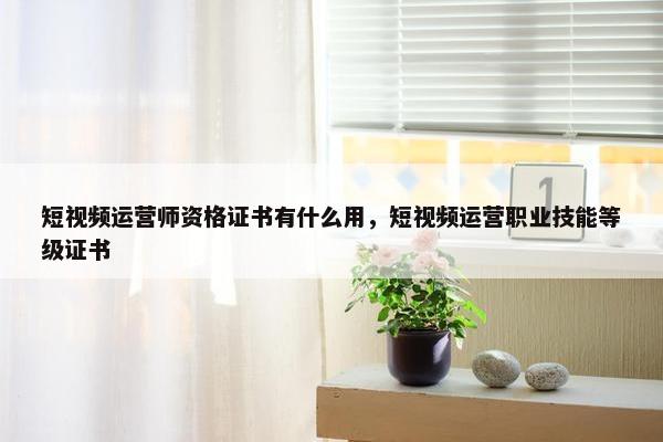 短视频运营师资格证书有什么用，短视频运营职业技能等级证书