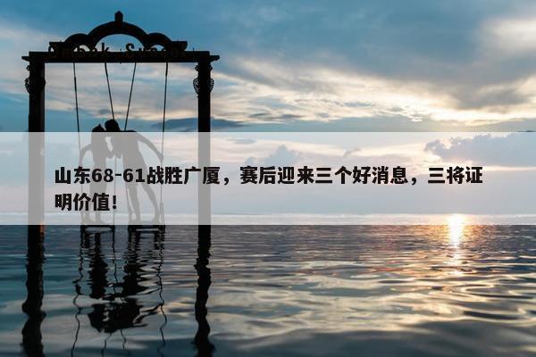 山东68-61战胜广厦，赛后迎来三个好消息，三将证明价值！