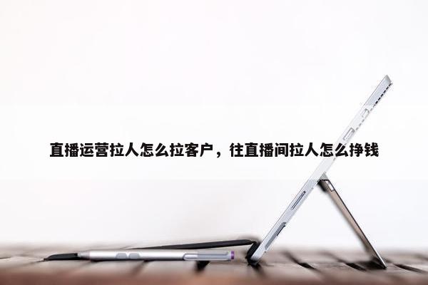 直播运营拉人怎么拉客户，往直播间拉人怎么挣钱