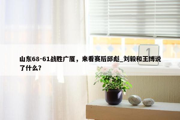 山东68-61战胜广厦，来看赛后邱彪_刘毅和王博说了什么？