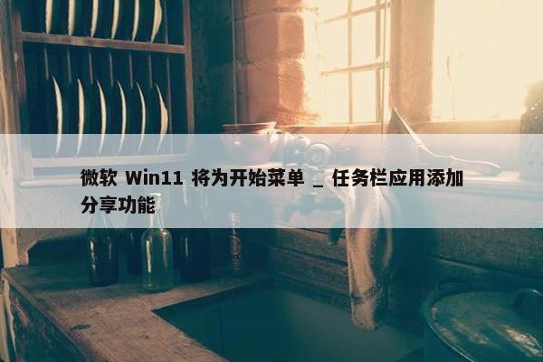 微软 Win11 将为开始菜单 _ 任务栏应用添加分享功能