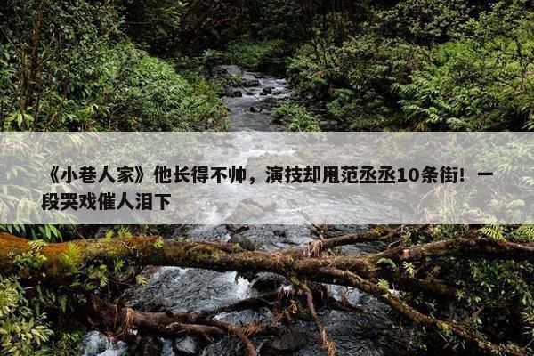 《小巷人家》他长得不帅，演技却甩范丞丞10条街！一段哭戏催人泪下