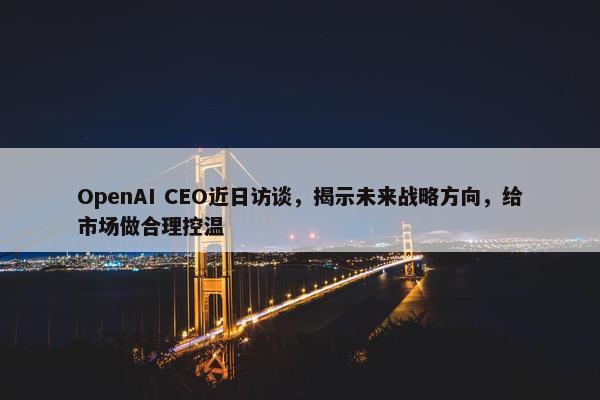 OpenAI CEO近日访谈，揭示未来战略方向，给市场做合理控温