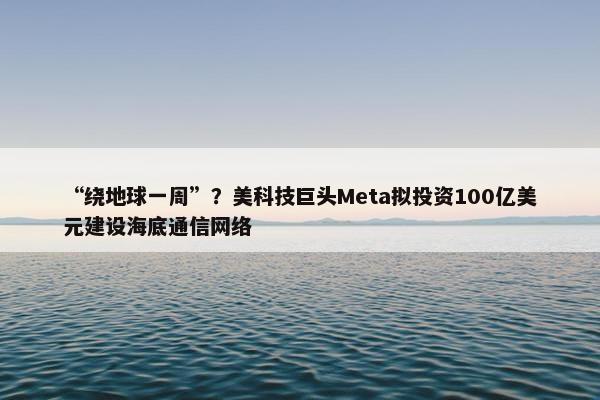 “绕地球一周”？美科技巨头Meta拟投资100亿美元建设海底通信网络