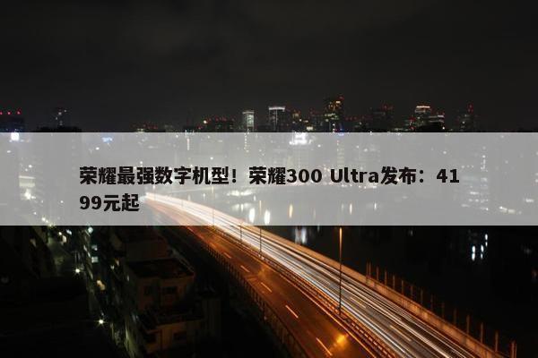 荣耀最强数字机型！荣耀300 Ultra发布：4199元起