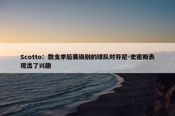 Scotto：数支季后赛级别的球队对芬尼-史密斯表现出了兴趣