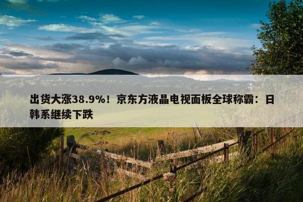 出货大涨38.9%！京东方液晶电视面板全球称霸：日韩系继续下跌