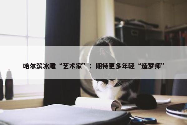 哈尔滨冰雕“艺术家”：期待更多年轻“造梦师”