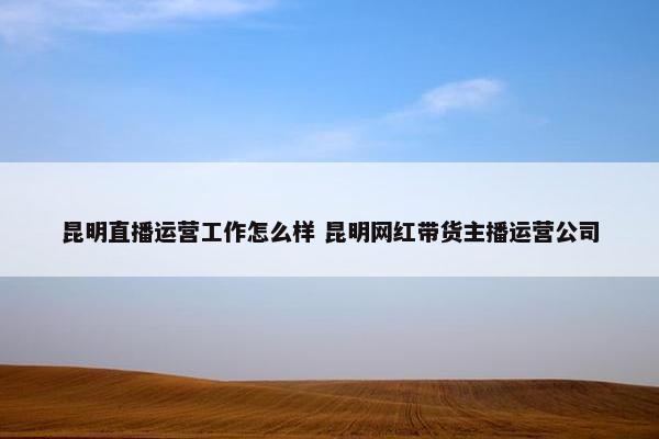 昆明直播运营工作怎么样 昆明网红带货主播运营公司