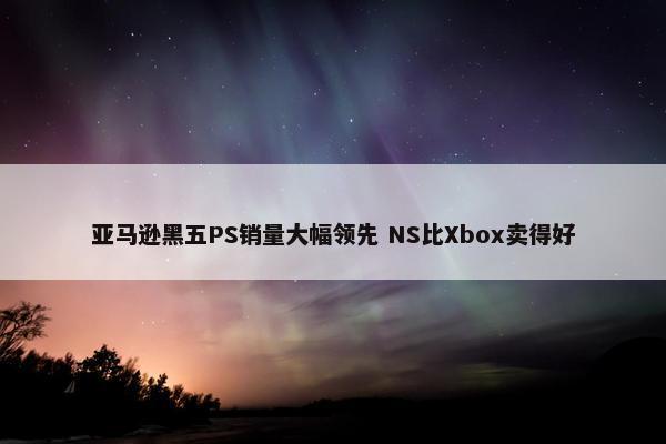 亚马逊黑五PS销量大幅领先 NS比Xbox卖得好