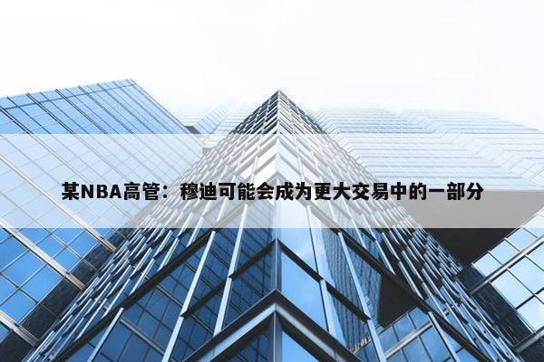 某NBA高管：穆迪可能会成为更大交易中的一部分