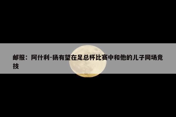 邮报：阿什利-扬有望在足总杯比赛中和他的儿子同场竞技