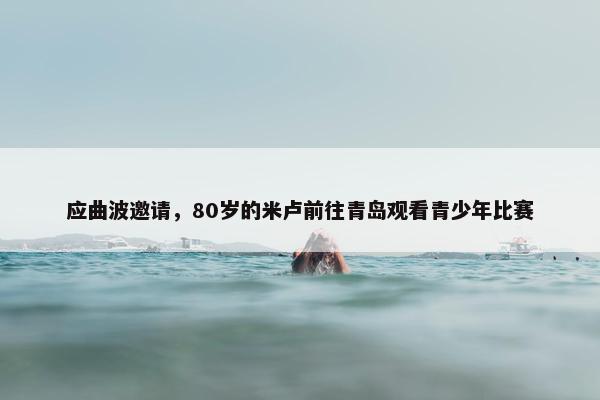 应曲波邀请，80岁的米卢前往青岛观看青少年比赛