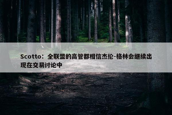 Scotto：全联盟的高管都相信杰伦-格林会继续出现在交易讨论中