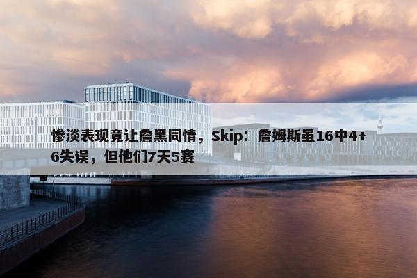 惨淡表现竟让詹黑同情，Skip：詹姆斯虽16中4+6失误，但他们7天5赛