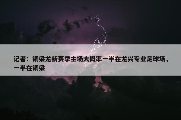 记者：铜梁龙新赛季主场大概率一半在龙兴专业足球场，一半在铜梁