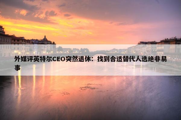 外媒评英特尔CEO突然退休：找到合适替代人选绝非易事