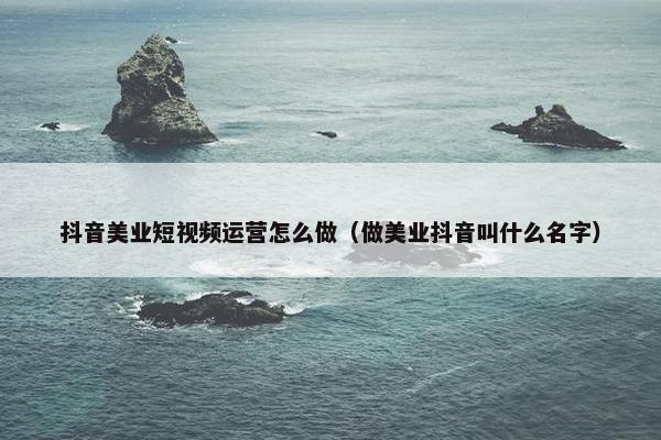 抖音美业短视频运营怎么做（做美业抖音叫什么名字）