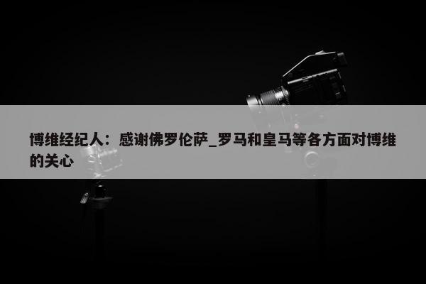 博维经纪人：感谢佛罗伦萨_罗马和皇马等各方面对博维的关心