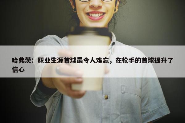 哈弗茨：职业生涯首球最令人难忘，在枪手的首球提升了信心