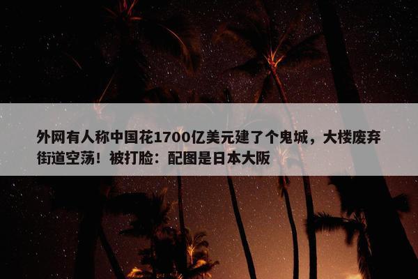 外网有人称中国花1700亿美元建了个鬼城，大楼废弃街道空荡！被打脸：配图是日本大阪