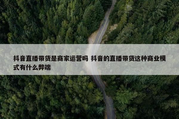 抖音直播带货是商家运营吗 抖音的直播带货这种商业模式有什么弊端