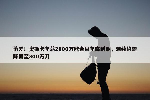 落差！奥斯卡年薪2600万欧合同年底到期，若续约需降薪至300万刀