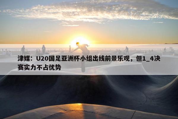 津媒：U20国足亚洲杯小组出线前景乐观，但1_4决赛实力不占优势