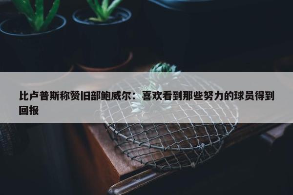 比卢普斯称赞旧部鲍威尔：喜欢看到那些努力的球员得到回报