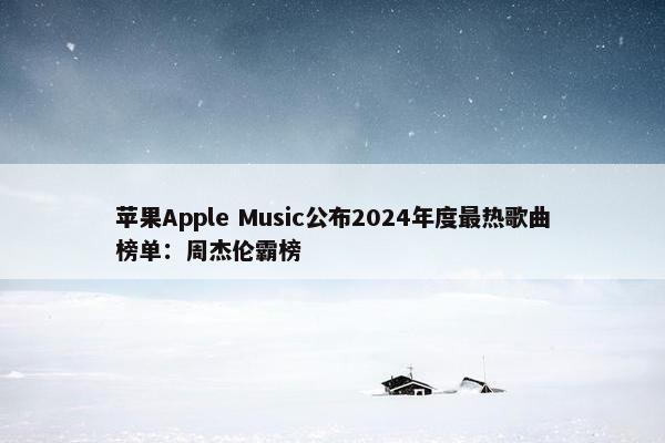 苹果Apple Music公布2024年度最热歌曲榜单：周杰伦霸榜