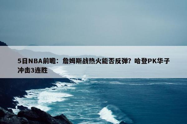 5日NBA前瞻：詹姆斯战热火能否反弹？哈登PK华子冲击3连胜