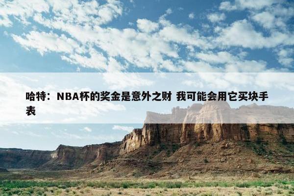 哈特：NBA杯的奖金是意外之财 我可能会用它买块手表