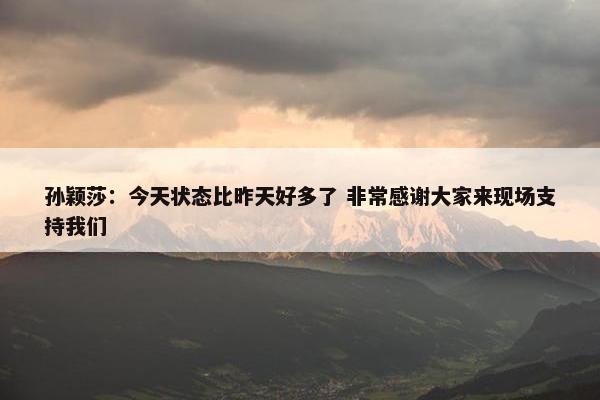 孙颖莎：今天状态比昨天好多了 非常感谢大家来现场支持我们