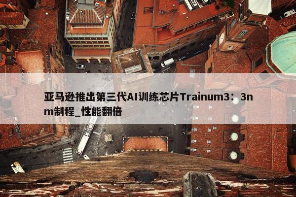 亚马逊推出第三代AI训练芯片Trainum3：3nm制程_性能翻倍